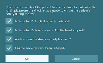 The introduction says the following: To ensure the safety of the patient before rotating the patient in the chair, please use this checklist as a guide to ensure the patient's safety during the test. The introduction is followed by four questions, each labeled with a checkmark: Is the patient's lap belt securely fastened? Is the patient's head restrained to the head support? Are the shoulder straps securely fastened? Has the ankle restraint been fastened? The four questions are followed by two options: OK and Cancel.